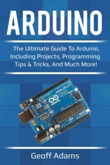 Arduino : The ultimate guide to Arduino, including projects, programming tips & tricks, and much more!