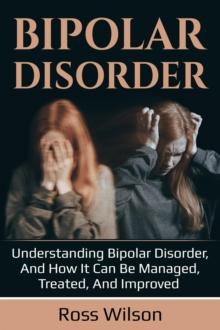 Bipolar Disorder : Understanding Bipolar Disorder, and how it can be managed, treated, and improved