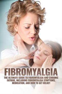 Fibromyalgia : The Ultimate Guide to Fibromyalgia and Chronic Fatigue, Including Fibromyalgia Symptoms, Medication, and How to Get Relief!