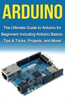 Arduino : The Ultimate Guide to Arduino for Beginners Including Arduino Basics, Tips & Tricks, Projects, and More!