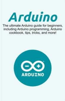 Arduino : The ultimate Arduino guide for beginners, including Arduino programming, Arduino cookbook, tips, tricks, and more!