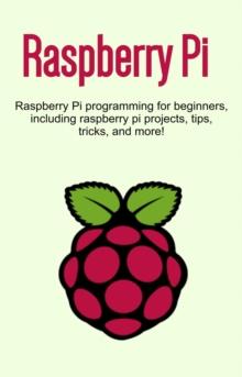 Raspberry Pi : Raspberry Pi programming for beginners, including Raspberry Pi projects, tips, tricks, and more!