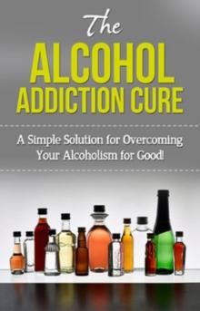 The Alcohol Addiction Cure : A simple solution for overcoming your alcoholism for good!