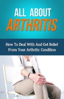 All About Arthritis : How To Deal With And Get Relief From Your Arthritic Condition