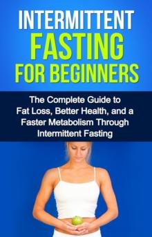 Intermittent Fasting For Beginners : The complete guide to fat loss, better health, and a faster metabolism through intermittent fasting