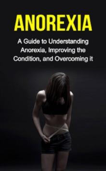 Anorexia : A guide to understanding anorexia, improving the condition, and overcoming it