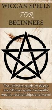 Wiccan Spells for Beginners : The ultimate guide to Wicca and Wiccan spells for health, wealth, relationships, and more!