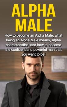 Alpha Male : How to become an Alpha male, what being an Alpha male means, Alpha characteristics, and how to become the confident and powerful man that you want to be!