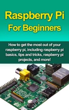 Raspberry Pi For Beginners : How to get the most out of your raspberry pi, including raspberry pi basics, tips and tricks, raspberry pi projects, and more!