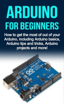 Arduino For Beginners : How to get the most of out of your Arduino, including Arduino basics, Arduino tips and tricks, Arduino projects and more!