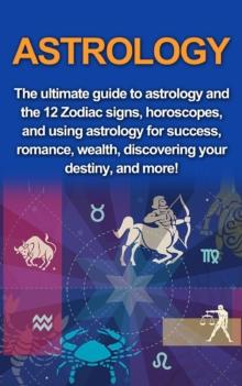 Astrology : The ultimate guide to astrology and the 12 Zodiac signs, horoscopes, and using Astrology for success, romance, wealth, discovering your destiny, and more!