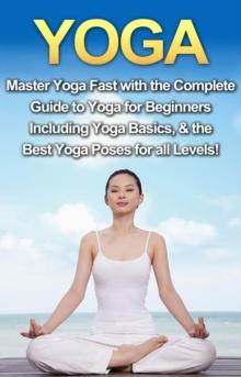 Yoga : Master Yoga Fast with the Complete Guide to Yoga for Beginners; Including Yoga Basics & the Best Yoga Poses for All Levels!