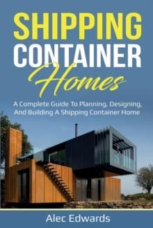 Shipping Container Homes : A Complete Guide to Planning, Designing, and Building A Shipping Container Home