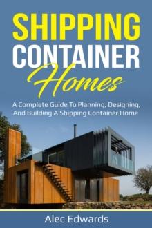 Shipping Container Homes : A Complete Guide to Planning, Designing, and Building A Shipping Container Home