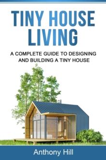 Tiny House Living : A Complete Guide to Designing and Building a Tiny House