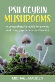 Psilocybin Mushrooms : A Comprehensive Guide to Growing and Using Psychedelic Mushrooms