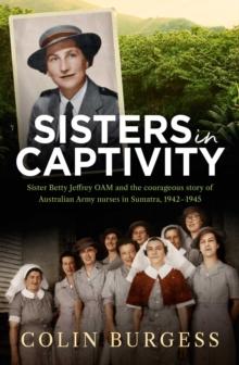 Sisters in Captivity : Sister Betty Jeffrey OAM and the courageous story of Australian Army nurses in Sumatra, 1942-1945