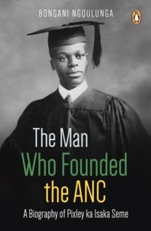 The Man Who Founded the ANC : A Biography of Pixley ka Isaka Seme