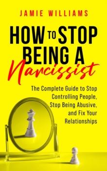 How to Stop Being a Narcissist : The Complete Guide to Stop Controlling People, Stop Being Abusive, and Fix Your Relationships