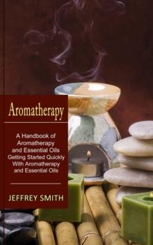 Aromatherapy : A Handbook of Aromatherapy and Essential Oils (Getting Started Quickly With Aromatherapy and Essential Oils)