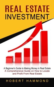 Real Estate Investment : A Beginner's Guide to Making Money in Real Estate (A Comprehensive Guide on How to Locate and Profit From Real Estate)