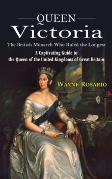 Queen Victoria : The British Monarch Who Ruled the Longest (A Captivating Guide to the Queen of the United Kingdoms of Great Britain)