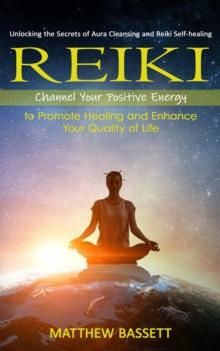 Reiki : Unlocking the Secrets of Aura Cleansing and Reiki Self-healing (Channel Your Positive Energy to Promote Healing and Enhance Your Quality of Life)