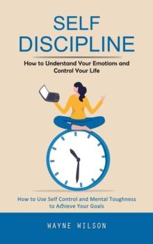 Self Discipline : How to Understand Your Emotions and Control Your Life (How to Use Self Control and Mental Toughness to Achieve Your Goals)