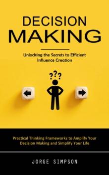 Decision Making : Unlocking the Secrets to Efficient Influence Creation (Practical Thinking Frameworks to Amplify Your Decision Making and Simplify Your Life)