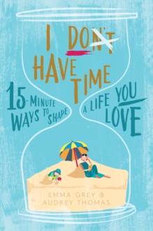 I Don't Have Time : 15-Minute Ways to Shape a Life You Love