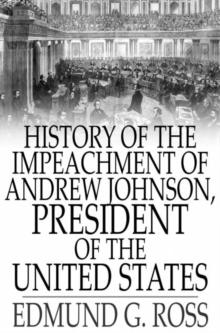 History of the Impeachment of Andrew Johnson, President of The United States : By The House Of Representatives and His Trial by The Senate for High Crimes and Misdemeanors in Office