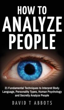 How To Analyze People : 21 Fundamental Techniques to Interpret Body Language, Personality Types, Human Psychology and Secretly Analyze People