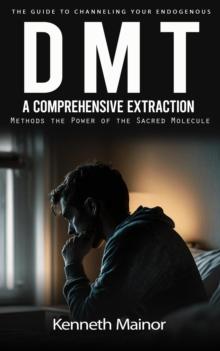 Dmt : The Guide to Channeling Your Endogenous (A Comprehensive Extraction Methods the Power of the Sacred Molecule)