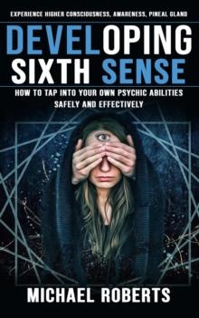 Developing Sixth Sense : Experience Higher Consciousness, Awareness, Pineal Gland (How to Tap Into Your Own Psychic Abilities Safely and Effectively)