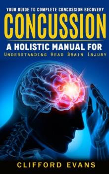 Concussion : Your Guide to Complete Concussion Recovery (A Holistic Manual for Understanding Head Brain Injury)