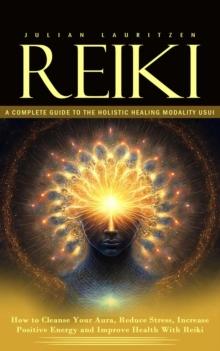 Reiki : A Complete Guide to the Holistic Healing Modality Usui (How to Cleanse Your Aura, Reduce Stress, Increase Positive Energy and Improve Health With Reiki)