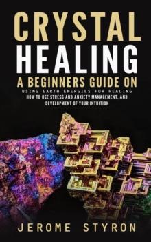 Crystal Healing : A Beginners Guide on Using Earth Energies for Healing (How to Use Stress and Anxiety Management, and Development of Your Intuition)