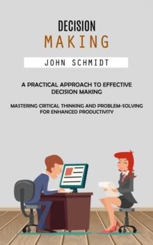 Decision Making : A Practical Approach to Effective Decision Making (Mastering Critical Thinking and Problem-solving for Enhanced Productivity)