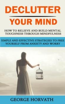 Declutter Your Mind : How to Relieve and Build Mental Toughness Through Mindfulness (Simple and Effective Strategies to Free Yourself From Anxiety and Worry)