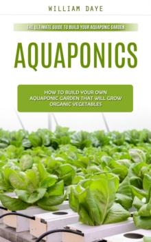 Aquaponics : The Ultimate Guide to Build Your Aquaponic Garden (How to Build Your Own Aquaponic Garden That Will Grow Organic Vegetables)