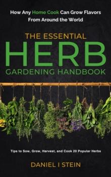 The Essential Herb Gardening Handbook : How Any Home Cook Can Grow Flavors from Around the World - Tips to Sow, Grow, Harvest, and Cook 20 Popular Herbs