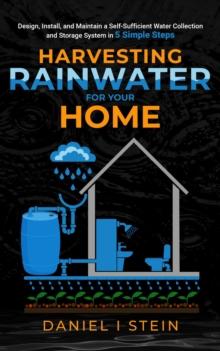 Harvesting Rainwater for Your Home : Design, Install, and Maintain a Self-Sufficient Water Collection and Storage System in 5 Simple Steps for DIY beginner preppers, homesteaders, and environmentalist