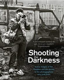 Shooting the Darkness : Iconic images of the Troubles and the stories of the photographers who took them