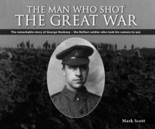 The Man Who Shot the Great War : The Remarkable Story of George Hackney - The Belfast Soldier Who Took His Camera to War