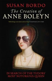 The Creation of Anne Boleyn : In Search of the Tudors' Most Notorious Queen