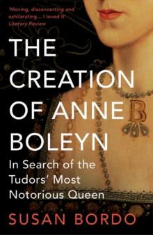 The Creation of Anne Boleyn : In Search of the Tudors' Most Notorious Queen