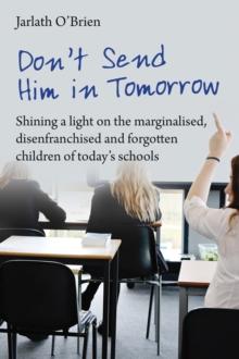 Don't Send Him in Tomorrow : Shining a light on the marginalised, disenfranchised and forgotten children of today's schools