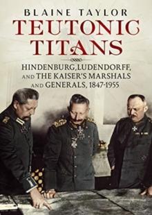 Teutonic Titans : Hindenburg, Ludendorff, and the Kaiser's Military Elite