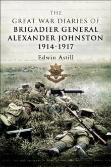 The Great War Diaries of Brigadier General Alexander Johnston, 1914-1917