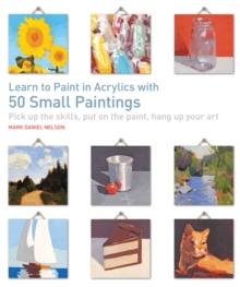 Learn to Paint in Acrylics with 50 Small Paintings : Pick Up the Skills, Put on the Paint, Hang Up Your Art